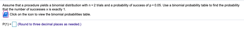 Assume that
procedure yields a binomial distribution with n =2 trials and a probability of success of p = 0.05. Use a binomial probability table to find the probability
that the number of successes x is exactly 1.
E Click on the icon to view the binomial probabilities table.
P(1) = (Round to three decimal places as needed.)
