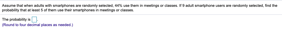 Assume that when adults with smartphones are randomly selected, 44% use them in meetings or classes. If 9 adult smartphone users are randomly selected, find the
probability that at least 5 of them use their smartphones in meetings or classes.
The probability is
(Round to four decimal places as needed.)
