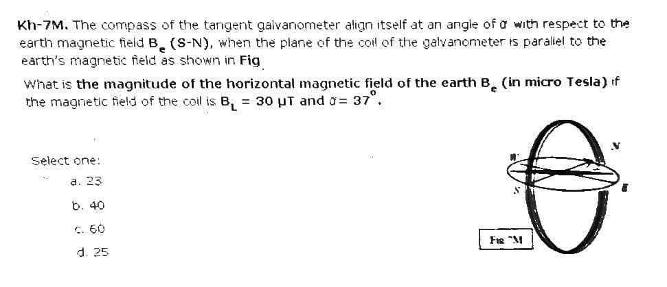 Kh-7M. The compass of the tangent galvanometer align itself at an angle of a with respect to the
earth magnetic field B. (S-N), when the plane of the coil of the galvanometer is parallel to the
earth's magnetic field as shown in Fig
What is the magnitude of the horizontal magnetic field of the earth B. (in micro Tesla) if
the magnetic field of the coil is B, = 30 uT and g= 37°.
Select one:
a. 23
b. 40
C. 60
d. 25
