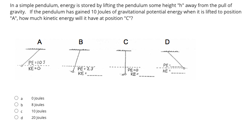 In a simple pendulum, energy is stored by lifting the pendulum some height "h" away from the pull of
gravity. If the pendulum has gained 10 Joules of gravitational potential energy when it is lifted to position
"A", how much kinetic energy will it have at position "C"?
A
В
C
D
PE = 103
KE =O
PE:
PE = 2J
KE =
PE=0
KE =
---
KE •
a
O Joules
b
8 Joules
10 Joules
O d
20 Joules
