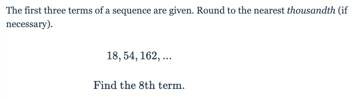 The first three terms of a sequence are given. Round to the nearest thousandth (if
necessary).
18, 54, 162, ...
Find the 8th term.
