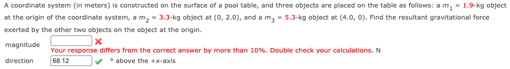 A coordinate system (in meters) is constructed on the surface of a pool table, and three objects are placed on the table as follows: a m, = 1.9-kg object
at the origin of the coordinate system, a m, = 3.3-kg object at (0, 2.0), and a m, = 5.3-kg object at (4.0, 0). Find the resultant gravitational force
exerted by the other two objects on the object at the origin.
magnitude
Your response differs from the correct answer by more than 10%. Double check your calculations. N
direction
68.12
o above the +x-axis
