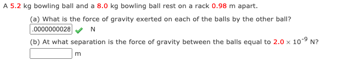 A 5.2 kg bowling ball and a 8.0 kg bowling ball rest on a rack 0.98 m apart.
(a) What is the force of gravity exerted on each of the balls by the other ball?
.0000000028
(b) At what separation is the force of gravity between the balls equal to 2.0 x 10-9 N?
