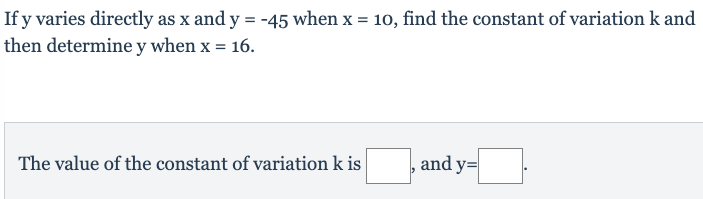 If y varies directly as x and y = -45 when x = 10, find the constant of variation k and
then determine y when x = 16.
The value of the constant of variation k is
and y=|
