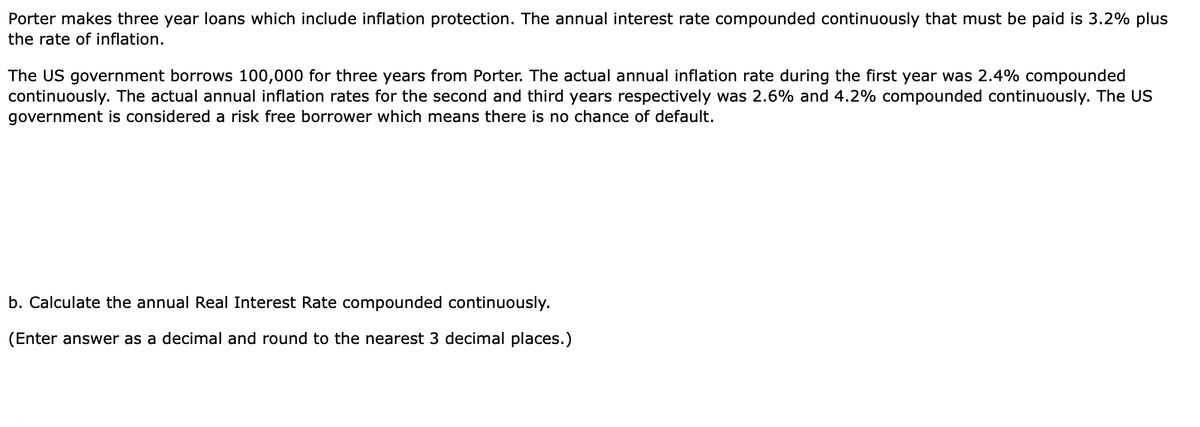 Porter makes three year loans which include inflation protection. The annual interest rate compounded continuously that must be paid is 3.2% plus
the rate of inflation.
The US government borrows 100,000 for three years from Porter. The actual annual inflation rate during the first year was 2.4% compounded
continuously. The actual annual inflation rates for the second and third years respectively was 2.6% and 4.2% compounded continuously. The US
government is considered a risk free borrower which means there is no chance of default.
b. Calculate the annual Real Interest Rate compounded continuously.
(Enter answer as a decimal and round to the nearest 3 decimal places.)
