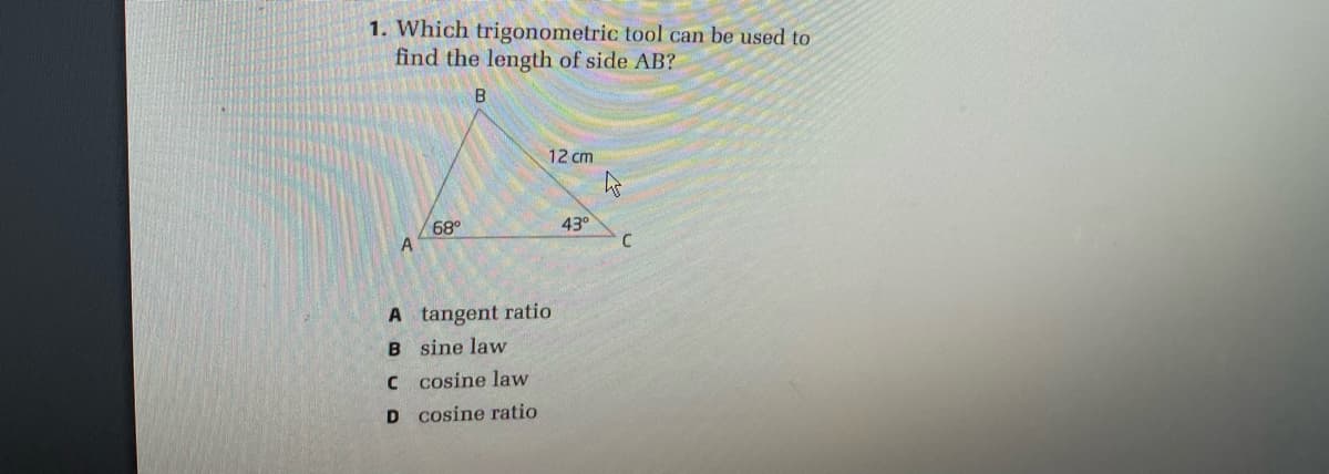 1. Which trigonometric tool can be used to
find the length of side AB?
B.
12 cm
68°
43°
A tangent ratio
B sine law
C cosine law
D cosine ratio
