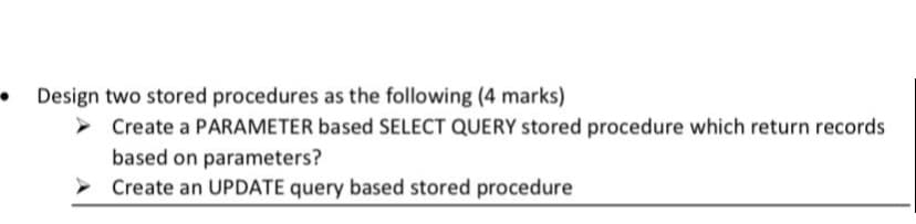 Design two stored procedures as the following (4 marks)
Create a PARAMETER based SELECT QUERY stored procedure which return records
based on parameters?
> Create an UPDATE query based stored procedure
