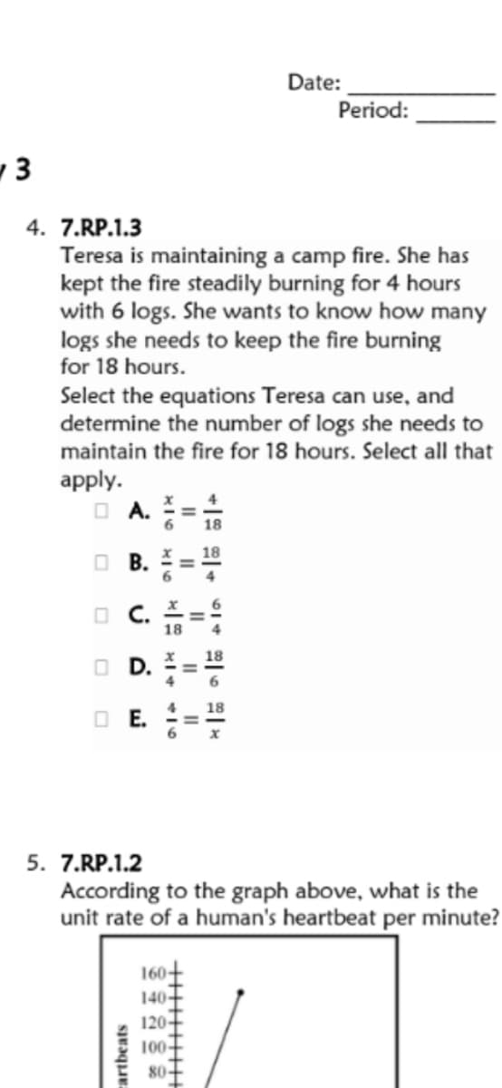 Date:
Period:
1 3
4. 7.RP.1.3
Teresa is maintaining a camp fire. She has
kept the fire steadily burning for 4 hours
with 6 logs. She wants to know how many
logs she needs to keep the fire burning
for 18 hours.
Select the equations Teresa can use, and
determine the number of logs she needs to
maintain the fire for 18 hours. Select all that
apply.
O A. =
6
18
O B.
O C.
OD.
O E.
6.
5. 7.RP.1.2
According to the graph above, what is the
unit rate of a human's heartbeat per minute?
160+
140-
120-
100-
80-
cartbeats
