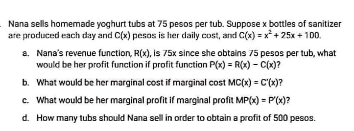 Nana sells homemade yoghurt tubs at 75 pesos per tub. Suppose x bottles of sanitizer
are produced each day and C(x) pesos is her daily cost, and C(x) = x² + 25x + 100.
a. Nana's revenue function, R(x), is 75x since she obtains 75 pesos per tub, what
would be her profit function if profit function P(x) = R(x) - C(x)?
b. What would be her marginal cost if marginal cost MC(x) = C'(x)?
!3!
c. What would be her marginal profit if marginal profit MP(x) = P'(x)?
d. How many tubs should Nana sell in order to obtain a profit of 500 pesos.
