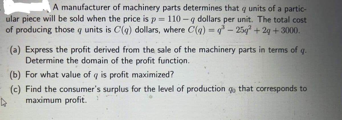 A manufacturer of machinery parts determines that q units of a partic-
110 -q dollars per unit. The total cost
of producing those q units is C(q) dollars, where C(q) = q° – 25q² + 2q + 3000.
ular piece will be sold when the price is p =
(a) Express the profit derived from the sale of the machinery parts in terms of q.
Determine the domain of the profit function.
(b) For what value of q is profit maximized?
(c) Find the consumer's surplus for the level of production qo that corresponds to
maximum profit.
