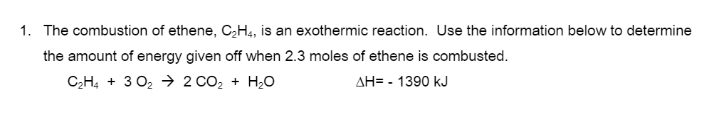 1. The combustion of ethene, C2H4, is an exothermic reaction. Use the information below to determine
the amount of energy given off when 2.3 moles of ethene is combusted.
C,H4 + 3 O2 → 2 CO2 + H2O
AH= - 1390 kJ
