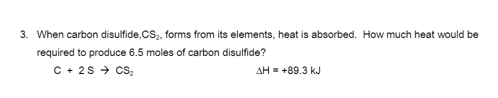 3. When carbon disulfide,CS2, forms from its elements, heat is absorbed. How much heat would be
required to produce 6.5 moles of carbon disulfide?
C + 2S → CS2
AH = +89.3 kJ
