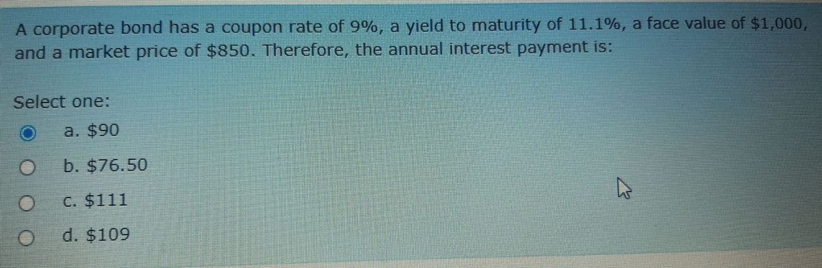 A corporate bond has a coupon rate of 9%, a yield to maturity of 11.1%, a face value of $1,000,
and a market price of $850. Therefore, the annual interest payment is:
Select one:
a. $90
b. $76.50
C. $111
d. $109
