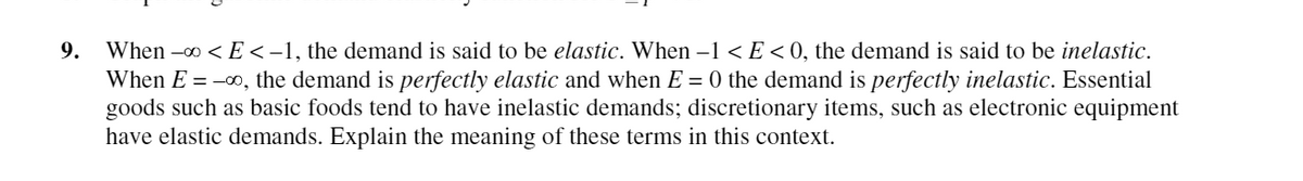 9. When -0 < E < -1, the demand is said to be elastic. When –1 < E<0, the demand is said to be inelastic.
When E = -00, the demand is perfectly elastic and when E = 0 the demand is perfectly inelastic. Essential
goods such as basic foods tend to have inelastic demands; discretionary items, such as electronic equipment
have elastic demands. Explain the meaning of these terms in this context.
