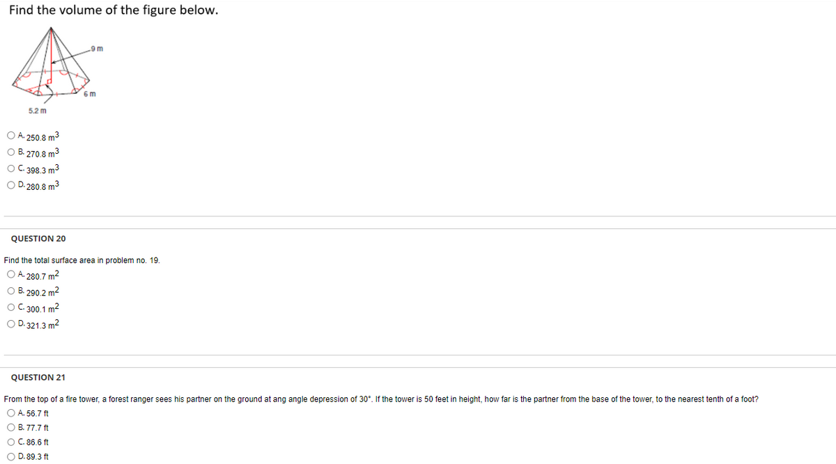 Find the volume of the figure below.
5.2 m
O A. 250.8 m³
O B. 270.8 m³
O C. 398.3 m³
O D. 280.8 m³
QUESTION 20
9 m
6m
Find the total surface area in problem no. 19.
O A. 280.7 m²
O B. 290.2 m²
O C.300.1 m²
O D.321.3 m²
QUESTION 21
From the top of a fire tower, a forest ranger sees his partner on the ground at ang angle depression of 30°. If the tower is 50 feet in height, how far is the partner from the base of the tower, to the nearest tenth of a foot?
O A. 56.7 ft
O B. 77.7 ft
O C. 86.6 ft
O D. 89.3 ft