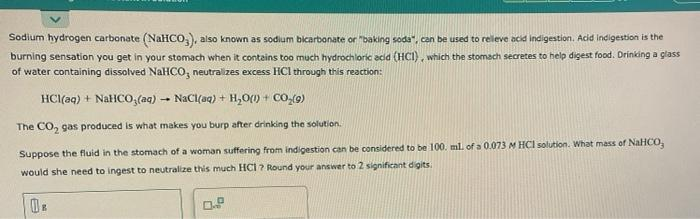 Sodium hydrogen carbonate (NaHCO,, also known as sodium bicarbonate or "baking soda", can be used to releve acid indigestion. Acid indigestion is the
burning sensation you get in your stomach when it contains too much hydrochloric acid (HCI), which the stomach secretes to help digest food. Drinking a glass
of water containing dissolved NaHCO, neutralizes excess HCl through this reaction:
HCI(aq) + NatICO;(aq) -
NaCl(aq) + H,O(0) + CO-(9)
it
The CO, gas produced is what makes you burp after drinking the solution.
Suppose the fluid in the stomach of a woman suffering from indigestion can be considered to be 100. ml. of a 0.073 M HCI solution. What mass of NaHCO,
would she need to ingest to neutralize this much HCI ? Round your answer to 2 significant digits.
