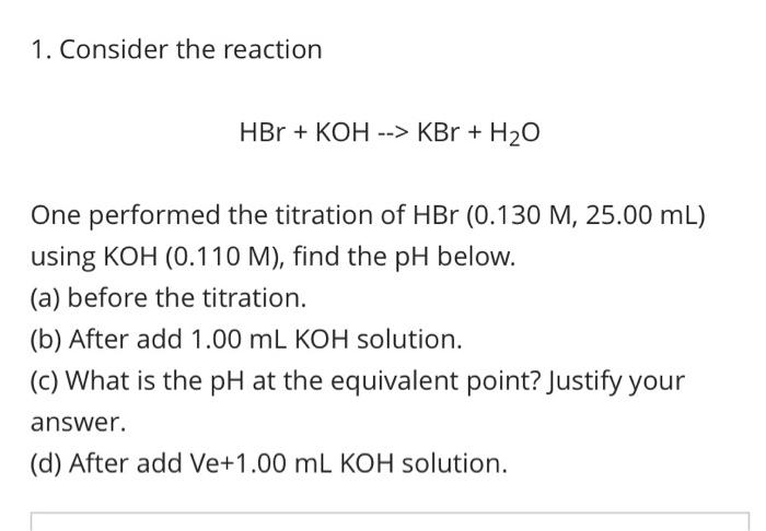 1. Consider the reaction
HBr + KOH --> KBr + H2O
One performed the titration of HBr (0.130 M, 25.00 mL)
using KOH (0.110 M), find the pH below.
(a) before the titration.
(b) After add 1.00 mL KOH solution.
(c) What is the pH at the equivalent point? Justify your
answer.
(d) After add Ve+1.00 mL KOH solution.
