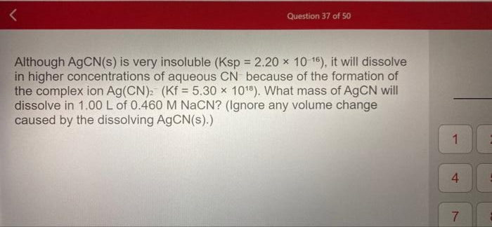 Question 37 of 50
Although AGCN(s) is very insoluble (Ksp 2.20 x 10 1), it will dissolve
in higher concentrations of aqueous CN because of the formation of
the complex ion Ag(CN): (Kf = 5.30 x 101). What mass of AGCN will
dissolve in 1.00L of 0.460 M NaCN? (Ignore any volume change
caused by the dissolving AGCN(s).)
%3D
1
7.
4.

