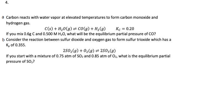 4.
a Carbon reacts with water vapor at elevated temperatures to form carbon monoxide and
hydrogen gas.
C(s) + H20(g) = co(g) + H2(g)
Kc = 0.20
If you mix 0.6g C and 0.500 M H,0, what will be the equilibrium partial pressure of CO?
b Consider the reaction between sulfur dioxide and oxygen gas to form sulfur trioxide which has a
K, of 0.355.
250,(g) + 02(g) = 250 (g)
If you start with a mixture of 0.75 atm of SO2 and 0.85 atm of O2, what is the equilibrium partial
pressure of So,?
