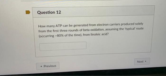 Question 12
How many ATP can be generated from electron carriers produced solely
from the first three rounds of beta oxidation, assuming the 'typical route
(occurring -80% of the time), from linoleic acid?
Next
• Previous
