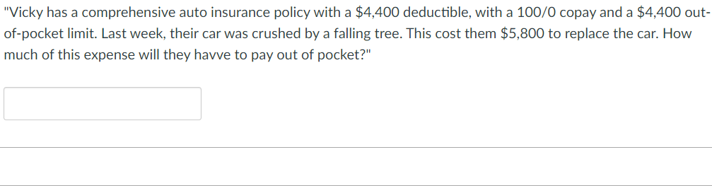 "Vicky has a comprehensive auto insurance policy with a $4,400 deductible, with a 100/0 copay and a $4,400 out-
of-pocket limit. Last week, their car was crushed by a falling tree. This cost them $5,800 to replace the car. How
much of this expense will they havve to pay out of pocket?"

