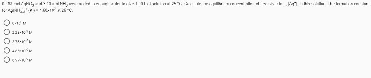 0.268 mol AGNO, and 3.10 mol NH, were added to enough water to give 1.00 L of solution at 25 °C. Calculate the equilibrium concentration of free silver ion , [Ag*), in this solution. The formation constant
for Ag(NH3),* (K,) = 1.50x107 at 25 °C.
O 0x10° M
O 2.23×10° M
O 2.73x10° M
4.85x10° M
6.97x10° M
