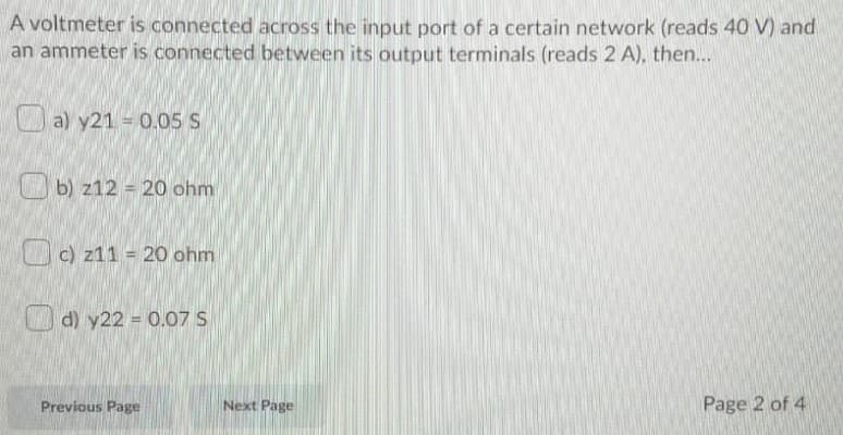 A voltmeter is connected across the input port of a certain network (reads 40 V) and
an ammeter is connected between its output terminals (reads 2 A), then...
O a) y21 = 0.05 S
b) z12 = 20 ohm
c) z11 = 20 ohm
O d) y22 = 0.07 S
Previous Page
Next Page
Page 2 of 4

