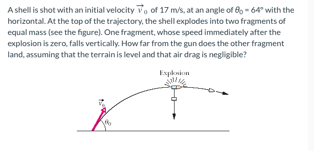 A shell is shot with an initial velocity of 17 m/s, at an angle of 0o = 64° with the
horizontal. At the top of the trajectory, the shell explodes into two fragments of
equal mass (see the figure). One fragment, whose speed immediately after the
explosion is zero, falls vertically. How far from the gun does the other fragment
land, assuming that the terrain is level and that air drag is negligible?
Explosion