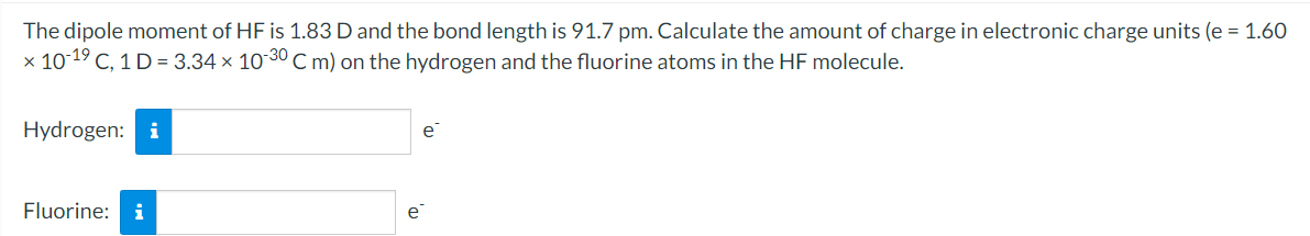 The dipole moment of HF is 1.83 D and the bond length is 91.7 pm. Calculate the amount of charge in electronic charge units (e = 1.60
x 1019 C, 1 D= 3.34 x 10 30 C m) on the hydrogen and the fluorine atoms in the HF molecule.
Hydrogen: i
e
Fluorine:
i
e
