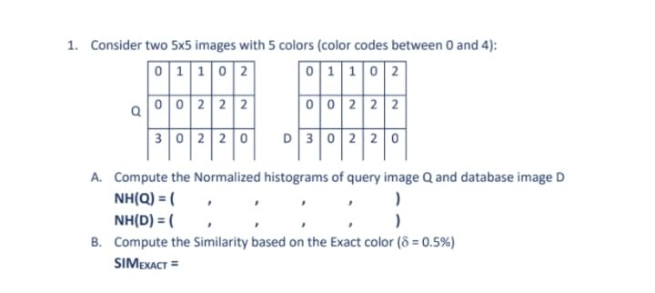 1. Consider two 5x5 images with 5 colors (color codes between 0 and 4):
0 1 102
0 1 102
a002 2 2
0 02 2 2
3 02 2 0
D302 2 0
A. Compute the Normalized histograms of query image Q and database image D
NH(Q) = (
NH(D) = (
B. Compute the Similarity based on the Exact color (8 = 0.5%)
SIMEXACT =
