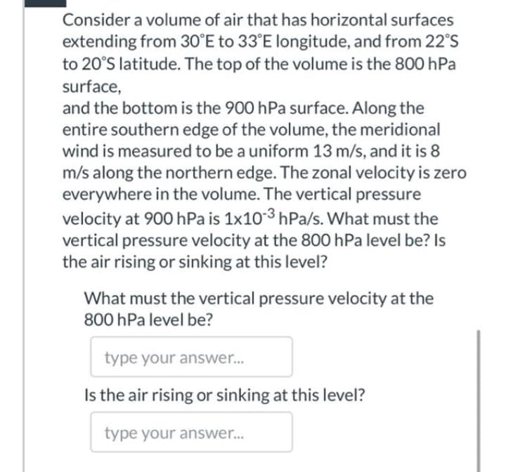 Consider a volume of air that has horizontal surfaces
extending from 30°E to 33°E longitude, and from 22°S
to 20°S latitude. The top of the volume is the 800 hPa
surface,
and the bottom is the 900 hPa surface. Along the
entire southern edge of the volume, the meridional
wind is measured to be a uniform 13 m/s, and it is 8
m/s along the northern edge. The zonal velocity is zero
everywhere in the volume. The vertical pressure
velocity at 900 hPa is 1x103 hPa/s. What must the
vertical pressure velocity at the 800 hPa level be? Is
the air rising or sinking at this level?
What must the vertical pressure velocity at the
800 hPa level be?
type your answer...
Is the air rising or sinking at this level?
type your answer..

