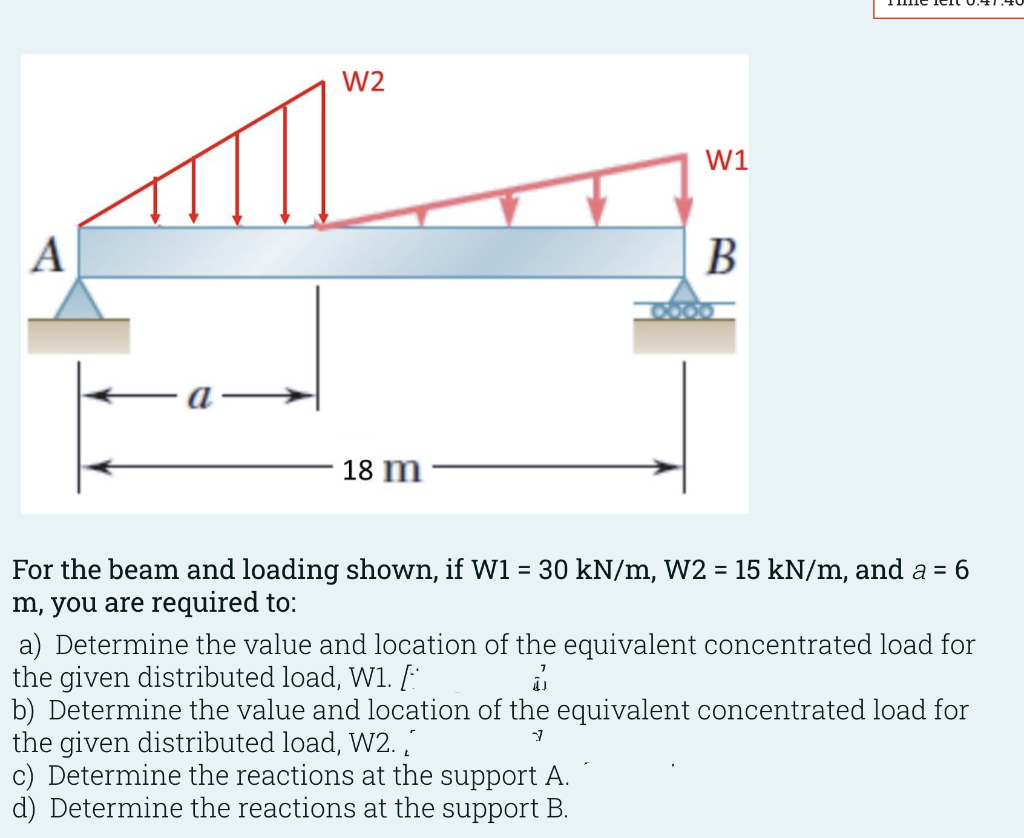 W2
W1
A
В
а
18 m
For the beam and loading shown, if W1 = 30 kN/m, W2 = 15 kN/m, and a = 6
m, you are required to:
%3D
a) Determine the value and location of the equivalent concentrated load for
the given distributed load, W1. [
b) Determine the value and location of the equivalent concentrated load for
the given distributed load, W2.
c) Determine the reactions at the support A.
d) Determine the reactions at the support B.
