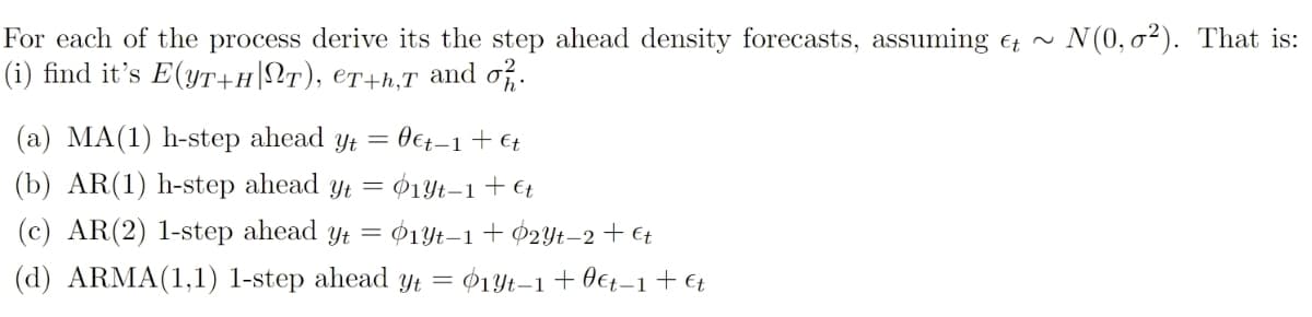 N(0, o²). That is:
For each of the process derive its the step ahead density forecasts, assuming et
(i) find it's E(YT+H|NT), €T+h,T and of.
O€t-1+ €t
(b) AR(1) h-step ahead yt = $1Yt–1+ €t
(a) MA(1) h-step ahead y =
(c) AR(2) 1-step ahead y = ¢1t–1+ $2Yt–2+€t
(d) ARMA(1,1) l-step ahead yYt = $1Yt–1+0€t–1+ €;
