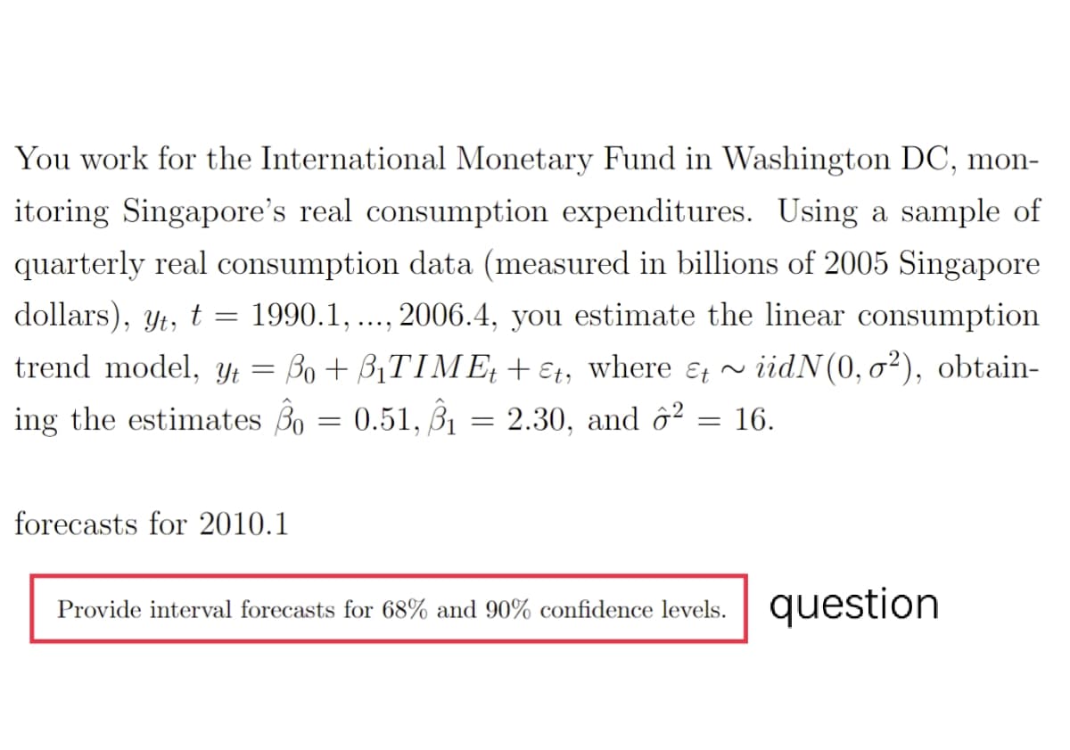 You work for the International Monetary Fund in Washington DC, mon-
itoring Singapore's real consumption expenditures. Using a sample of
quarterly real consumption data (measured in billions of 2005 Singapore
dollars), yt, t
1990.1, ..., 2006.4, you estimate the linear consumption
trend model, Yt
= Bo+ B1TIME, + €1, where &, ~
iidN(0, o²), obtain-
ing the estimates Bo = 0.51, B1
2.30, and ô² = 16.
forecasts for 2010.1
Provide interval forecasts for 68% and 90% confidence levels. question
