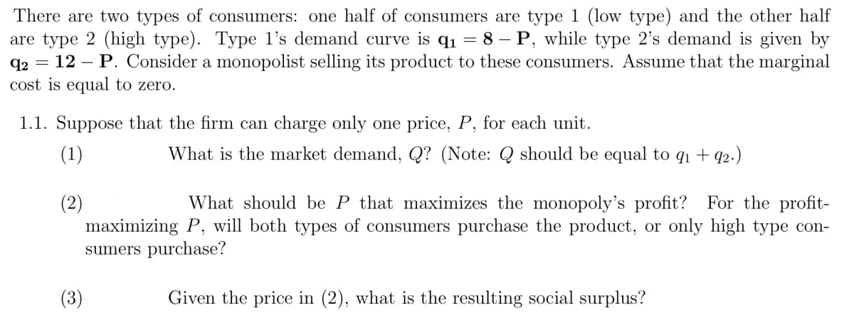 There are two types of consumers: one half of consumers are type 1 (low type) and the other half
are type 2 (high type). Type l's demand curve is q1 = 8 – P, while type 2's demand is given by
q2 = 12 – P. Consider a monopolist selling its product to these consumers. Assume that the marginal
cost is equal to zero.
1.1. Suppose that the firm can charge only one price, P, for each unit.
(1)
What is the market demand, Q? (Note: Q should be equal to q1 + q2.)
What should be P that maximizes the monopoly's profit? For the profit-
(2)
maximizing P, will both types of consumers purchase the product, or only high type con-
sumers purchase?
(3)
Given the price in (2), what is the resulting social surplus?

