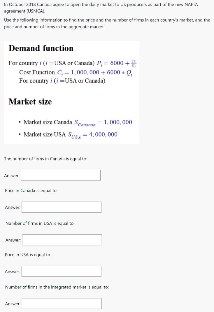 In October 2018 Canada agree to open the dairy market to US producers as part of the new NAFTA
agreement (USMCA).
Use the following information to find the price and the number of firms in each country's market, and the
price and number of firms in the aggregate market.
Demand function
For country i (i=USA or Canada) P, = 6000 + 25
Cost Function C, = 1,000, 000+ 6000 * Q,
For country i (i=USA or Canada)
Market size
• Market size Canada Scananda
= 1,000, 000
• Market size USA S,"S= 4,000, 000
The number of firms in Canada is equal to:
Answer:
Price in Canada is equal to:
Answer:
Number of firms in USA is equal to:
Answer:
Price in USA is equal to
Answer:
Number of firms in the integrated market is equal to:
Answer:
