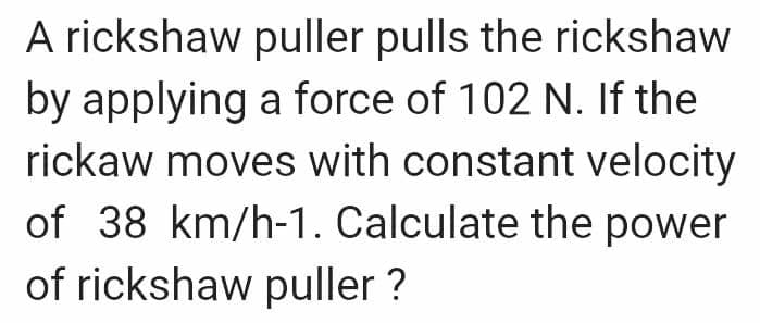 A rickshaw puller pulls the rickshaw
by applying a force of 102 N. If the
rickaw moves with constant velocity
of 38 km/h-1. Calculate the power
of rickshaw puller ?