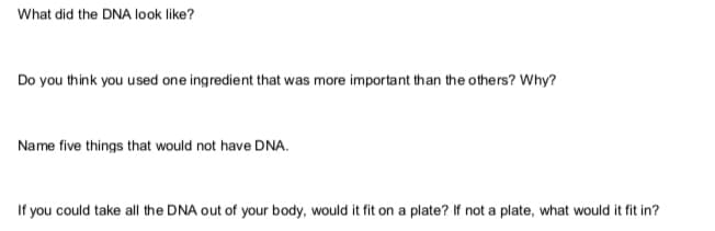 What did the DNA look like?
Do you think you used one ingredient that was more important than the others? Why?
Name five things that would not have DNA.
If you could take all the DNA out of your body, would it fit on a plate? If not a plate, what would it fit in?
