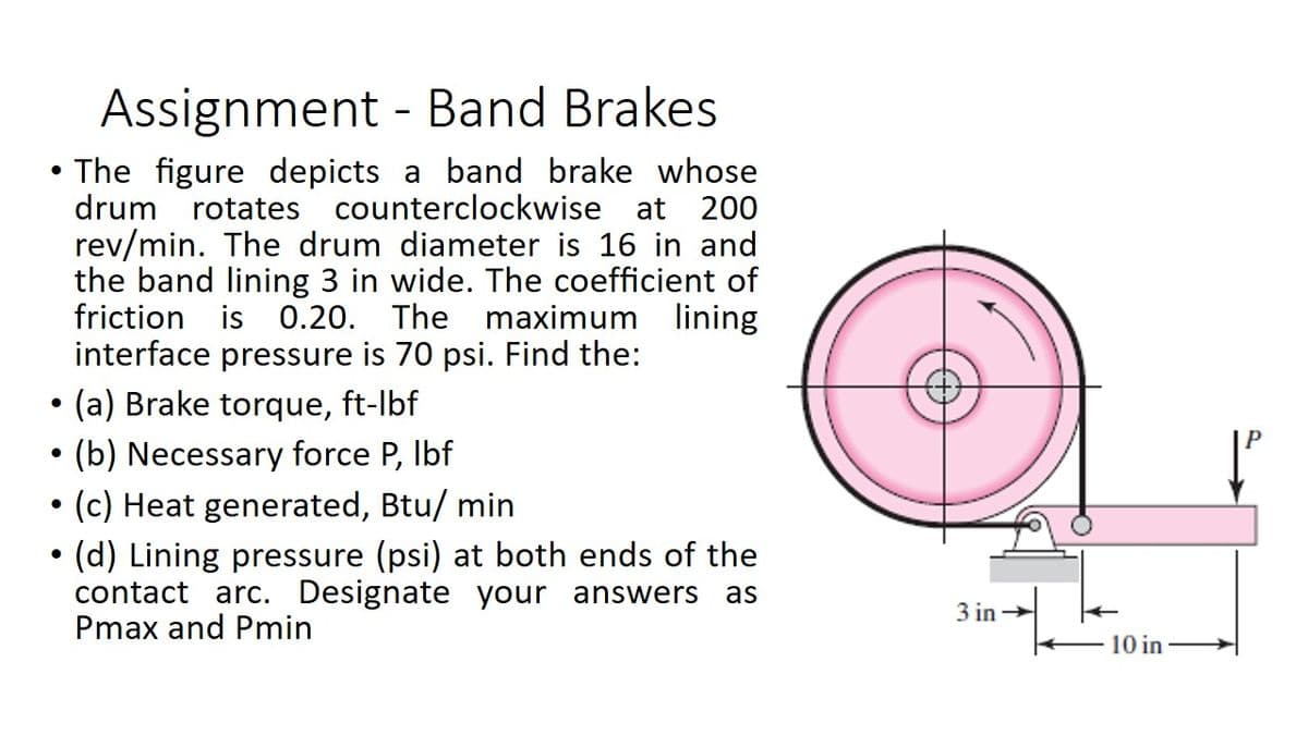 Assignment - Band Brakes
The figure depicts a band brake whose
drum rotates counterclockwise at 200
rev/min. The drum diameter is 16 in and
the band lining 3 in wide. The coefficient of
friction is 0.20. The maximum lining
interface pressure is 70 psi. Find the:
(a) Brake torque, ft-lbf
(b) Necessary force P, Ibf
• (c) Heat generated, Btu/ min
(d) Lining pressure (psi) at both ends of the
contact arc. Designate your answers
Pmax and Pmin
as
3 in →
10 in
