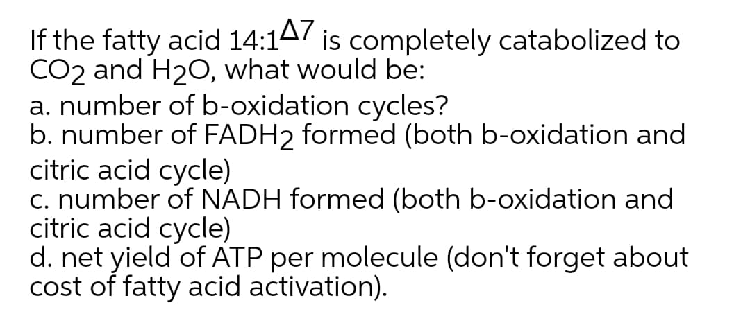 If the fatty acid 14:147 is completely catabolized to
CO2 and H2O, what would be:
a. number of b-oxidation cycles?
b. number of FADH2 formed (both b-oxidation and
citric acid cycle)
c. number of NADH formed (both b-oxidation and
citric acid cycle)
d. net yield of ATP per molecule (don't forget about
cost of fatty acid activation).

