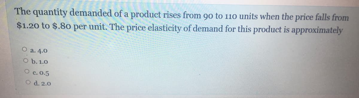 The quantity demanded of a product rises from 90 to 110 units when the price falls from
$1.20 to $.80 per unit. The price elasticity of demand for this product is approximately
O a. 4.0
O b. 1.0
O c. 0.5
O d. 2.0
