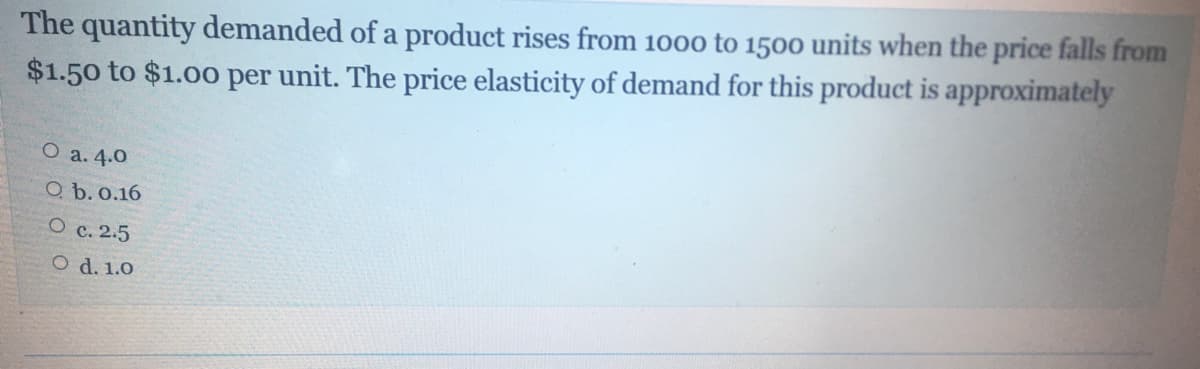 The quantity demanded of a product rises from 1000 to 1500 units when the price falls from
$1.50 to $1.00 per unit. The price elasticity of demand for this product is approximately
O a. 4.0
Q b. 0.16
O c. 2.5
O d. 1.0
