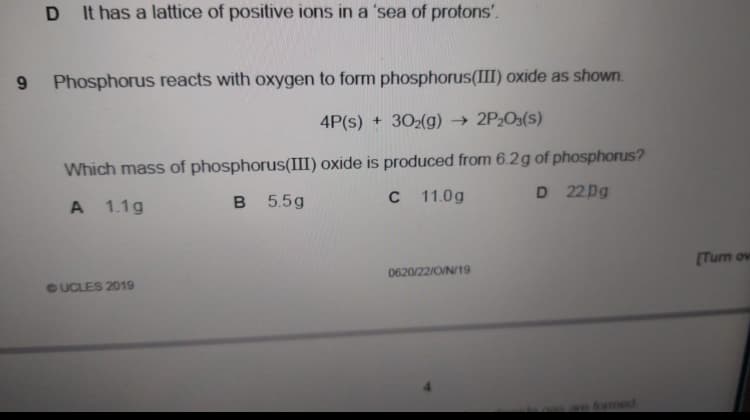 It has a lattice of positive ions in a 'sea of protons'.
Phosphorus reacts with oxygen to form phosphorus(III) oxide as shown.
4P(s) + 302(g) → 2P2O3(s)
Which mass of phosphorus(III) oxide is produced from 6.2g of phosphorus?
1.1g
5.5g
C
11.0g
D 22pg
(Turn ov
0620/22/O/N/19
GUCLES 2019
fomed
