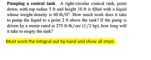 Pumping a conical tank A right-circular conical tank, point
down, with top radius 5 ft and height 10 ft is filled with a liquid
whose weight-density is 60 lb/ft³. How much work does it take
to pump the liquid to a point 2 ft above the tank? If the pump is
driven by a motor rated at 275 ft-lb/sec (1/2 hp), how long will
it take to empty the tank?
Must work the integral out by hand and show all steps.
