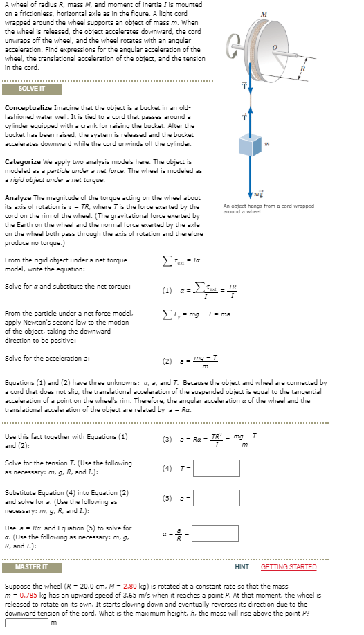 A wheel of radius R, mass M, and moment of inertia I is mounted
on a frictionless, horizontal axle as in the figure. A light cord
wrapped around the wheel supports an object of mass m. When
the wheel is released, the object accelerates downward, the cord
unwraps off the wheel, and the wheel rotates with an angular
acceleration. Find expressions for the angular acceleration of the
wheel, the translational acceleration of the object, and the tension
in the cord.
M
SOLVE IT
Conceptualize Imagine that the object is a bucket in an old-
fashioned water well. It is tied to a cord that passes around a
cylinder equipped with a crank for raising the bucket. After the
bucket has been raised, the system is released and the bucket
accelerates downward while the cord unvwinds off the cylinder.
Categorize We apply two analysis models here. The object is
modeled as a particle under a net force. The wheel is modeled as
a rigid object under a net torque.
Analyze The magnitude of the torque acting on the wheel about
its axis of rotation is r = TR, where Tis the force exerted by the
cord on the rim of the wheel. (The gravitational force exerted by
the Earth on the wheel and the normal force exerted by the axle
on the wheel both pass through the axis of rotation and therefore
An abject hangs from a cord wrapped
around a wheel.
produce no torque.)
From the rigid object under a net torque
model, write the equation:
(1) ---
Solve for a and substitute the net torque:
(1) a =
From the particle under a net force model,
apply Newton's second law to the motion
of the object, taking the downward
direction to be positive:
E; = mg - T= ma
Solve for the acceleration a:
(2)
mg - T
Equations (1) and (2) have three unknowns: a, a, and T. Because the object and wheel are connected by
a cord that does not slip, the translational acceleration of the suspended object is equal to the tangential
acceleration of a point on the wheel's rim. Therefore, the angular acceleration a of the wheel and the
translational acceleration of the object are related by a = Ra.
Use this fact together with Equations (1)
and (2):
(3) a- Ra =
TR
mg
m
Solve for the tension T. (Use the following
as necessary: m, g. R, and I.):
(4) T=
Substitute Equation (4) into Equation (2)
and solve for a. (Use the following as
necessary: m, g, R, and 1.):
(5) a=
Use a = Ra and Equation (5) to solve for
a. (Use the following as necessary: m, g.
R, and I.):
MASTER IT
HINT:
GETTING STARTED
Suppose the wheel (R = 20.0 cm, M = 2.80 kg) is rotated at a constant rate so that the mass
m = 0.785 kg has an upward speed of 3.65 m/s when it reaches a point P. At that moment, the wheel is
released to rotate on its own. It starts slowing down and eventually reverses its direction due to the
downward tension of the cord. What is the maximum height, h, the mass will rise above the point P?
