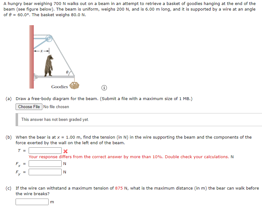 A hungry bear weighing 700 N walks out on a beam in an attempt to retrieve a basket of goodies hanging at the end of the
beam (see figure below). The beam is uniform, weighs 200 N, and is 6.00 m long, and it is supported by a wire at an angle
of e = 60.0°. The basket weighs 80.0 N.
Goodies
(a) Draw a free-body diagram for the beam. (Submit a file with a maximum size of 1 MB.)
Choose File No file chosen
This answer has not been graded yet.
(b) When the bear is at x = 1.00 m, find the tension (in N) in the wire supporting the beam and the components of the
force exerted by the wall on the left end of the beam.
T =
Your response differs from the correct answer by more than 10%. Double check your calculations. N
F. =
(c) If the wire can withstand a maximum tension of 875 N, what is the maximum distance (in m) the bear can walk before
the wire breaks?
m
