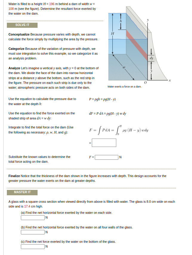 Water is filled to a height H = 196 m behind a dam of width w =
108 m (see the figure). Determine the resultant force exerted by
the water on the dam.
SOLVE IT
Conceptualize Because pressure varies with depth, we cannot
calculate the force simply by multiplying the area by the pressure.
Categorize Because of the variation of pressure with depth, we
must use integration to solve this example, so we categorize it as
an analysis problem.
dy
Analyze Let's imagine a vertical y axis, with y = 0 at the bottom of
