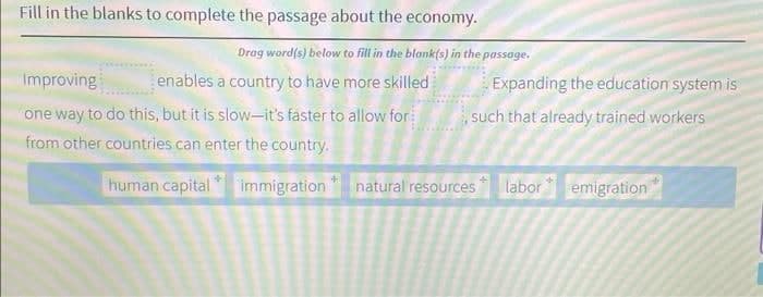 Fill in the blanks to complete the passage about the economy.
Drag word(s) below to fill in the blankfs) in the passage.
Improving
enables a country to have more skilled
Expanding the education system is
one way to do this, but it is slow-it's faster to allow for
from other countries can enter the country.
such that already trained workers
human capital * immigration " natural resources labor emigration*
