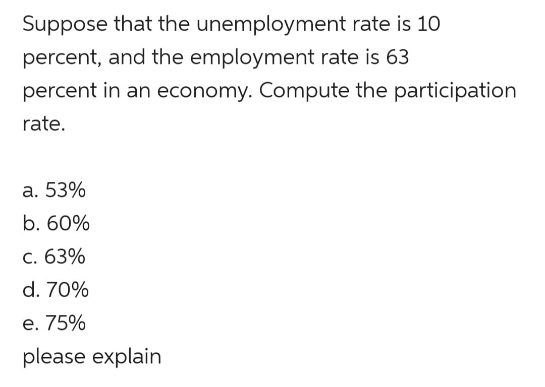 Suppose that the unemployment rate is 10
percent, and the employment rate is 63
percent in an economy. Compute the participation
rate.
а. 53%
b. 60%
C. 63%
d. 70%
е. 75%
please explain
