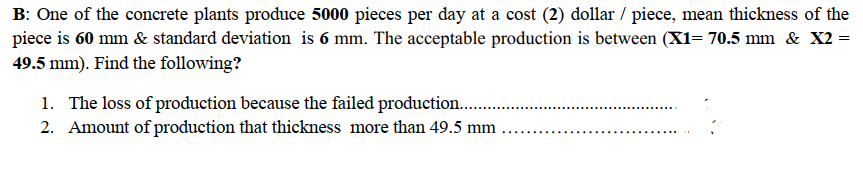 B: One of the concrete plants produce 5000 pieces per day at a cost (2) dollar / piece, mean thickness of the
piece is 60 mm & standard deviation is 6 mm. The acceptable production is between (X1= 70.5 mm & X2 =
49.5 mm). Find the following?
1. The loss of production because the failed production...
2. Amount of production that thickness more than 49.5 mm
